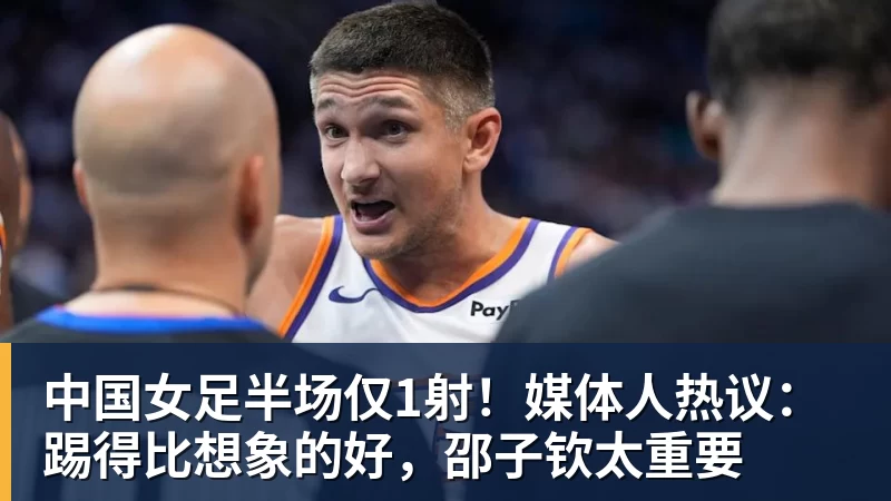 中国女足半场仅1射!媒体人热议:踢得比想象的好,邵子钦太重要